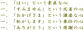 一、「はい」という素直な心 一、「すみません」という反省の心 一、「おかげさま」という謙虚な心 一、「私がします」という奉仕の心 一、「ありがとう」という感謝の心